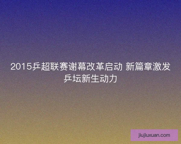 2015乒超联赛谢幕改革启动 新篇章激发乒坛新生动力