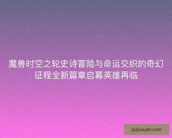 魔兽时空之轮史诗冒险与命运交织的奇幻征程全新篇章启幕英雄再临